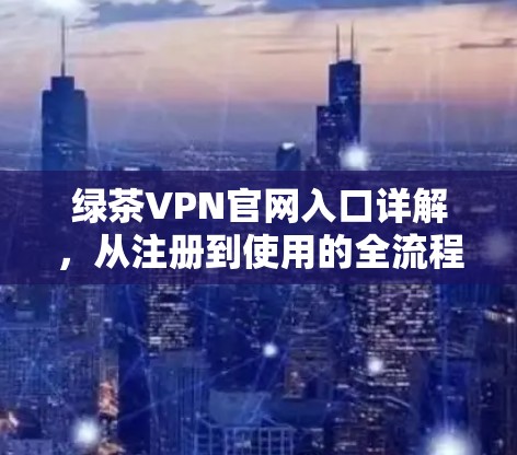 绿茶VPN官网入口详解,从注册到使用的全流程指南 绿茶VPN官网入口详解,从注册到使用的全流程指南