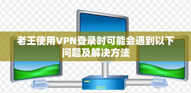 老王使用VPN登录时可能会遇到以下问题及解决方法 老王使用VPN登录时可能会遇到以下问题及解决方法