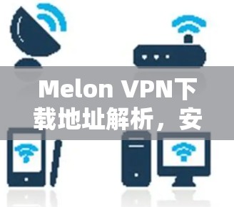 Melon VPN下载地址解析,安全可靠的网络解决方案 Melon VPN下载地址解析,安全可靠的网络解决方案