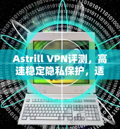 Astrill VPN评测,高速稳定隐私保护,适合通信工程师