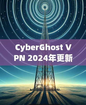 CyberGhost VPN 2024年更新,性能与安全的双重提升 CyberGhost VPN 2024年更新,性能与安全的双重提升
