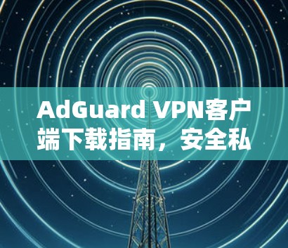 AdGuard VPN客户端下载指南,安全私密网络连接 AdGuard VPN客户端下载指南,安全私密网络连接