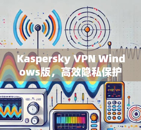 Kaspersky VPN Windows版，高效隐私保护与安全加速