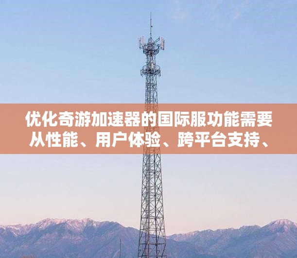 优化奇游加速器的国际服功能需要从性能、用户体验、跨平台支持、用户反馈等多个方面入手,以确保其在全球市场上能够高效稳定地运行。以下是一些可能的优化方向和建议 优化奇游加速器的国际服功能需要从性能、用户体验、跨平台支持、用户反馈等多个方面入手,以确保其在全球市场上能够高效稳定地运行。以下是一些可能的优化方向和建议