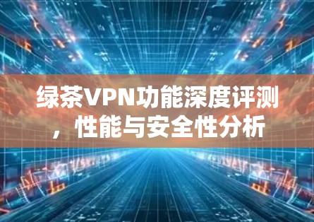 绿茶VPN功能深度评测,性能与安全性分析 绿茶VPN功能深度评测,性能与安全性分析