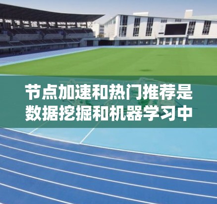 节点加速和热门推荐是数据挖掘和机器学习中的两个重要概念，结合使用可以显著提升数据处理效率和推荐系统的效果。以下是对这两个技术的详细分析和总结