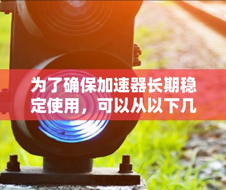 为了确保加速器长期稳定使用,可以从以下几个方面进行优化和维护 为了确保加速器长期稳定使用,可以从以下几个方面进行优化和维护