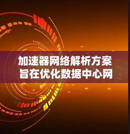 加速器网络解析方案旨在优化数据中心网络性能，提升数据传输效率和减少延迟。以下是对加速器网络解析方案的详细分析和总结