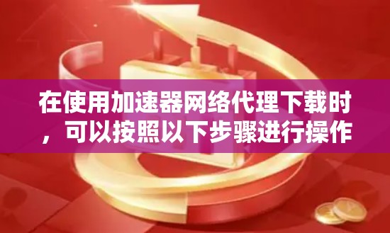 在使用加速器网络代理下载时,可以按照以下步骤进行操作 在使用加速器网络代理下载时,可以按照以下步骤进行操作