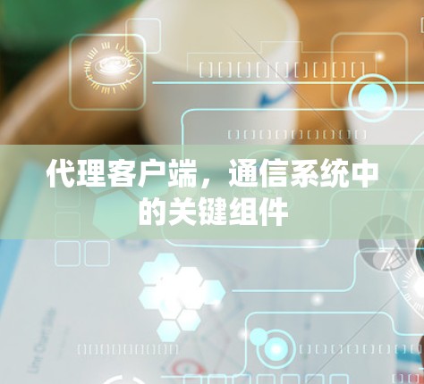 代理客户端,通信系统中的关键组件 代理客户端,通信系统中的关键组件