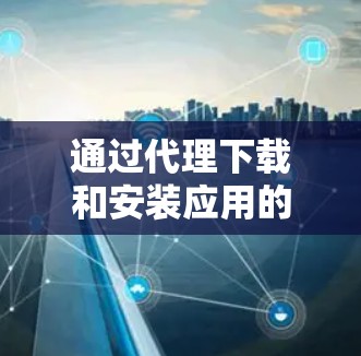 通过代理下载和安装应用的详细指南 通过代理下载和安装应用的详细指南