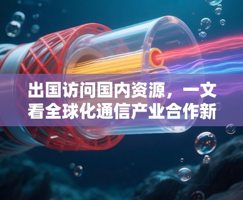 出国访问国内资源,一文看全球化通信产业合作新机遇 出国访问国内资源,一文看全球化通信产业合作新机遇