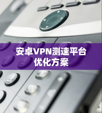 安卓VPN测速平台优化方案