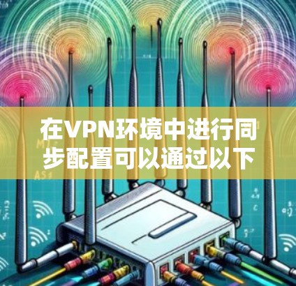 在VPN环境中进行同步配置可以通过以下步骤实现 在VPN环境中进行同步配置可以通过以下步骤实现