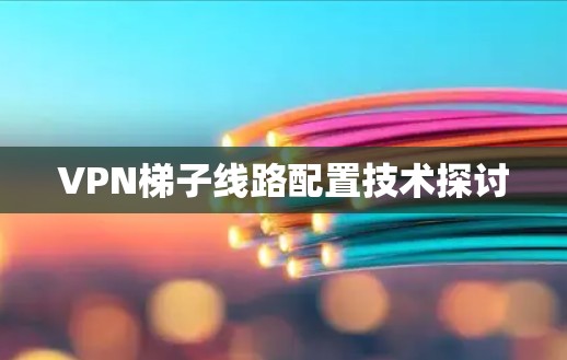 VPN梯子线路配置技术探讨 VPN梯子线路配置技术探讨