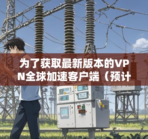 为了获取最新版本的VPN全球加速客户端(预计2026年发布)请按照以下步骤操作 为了获取最新版本的VPN全球加速客户端(预计2026年发布)请按照以下步骤操作