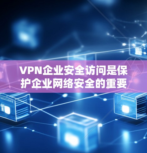 VPN企业安全访问是保护企业网络安全的重要措施，以下是其关键要素的详细总结